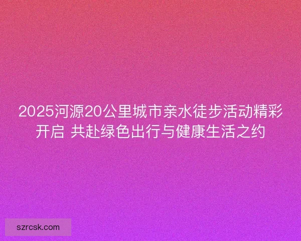 2025河源20公里城市亲水徒步活动精彩开启 共赴绿色出行与健康生活之约