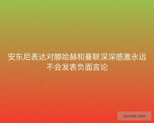 安东尼表达对滕哈赫和曼联深深感激永远不会发表负面言论