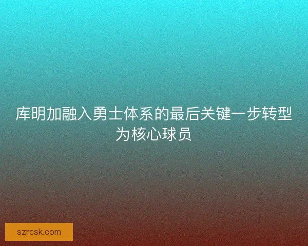 库明加融入勇士体系的最后关键一步转型为核心球员