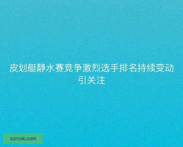 皮划艇静水赛竞争激烈选手排名持续变动引关注