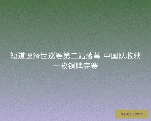 短道速滑世巡赛第二站落幕 中国队收获一枚铜牌完赛