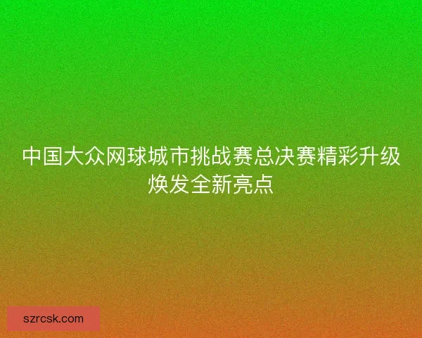 中国大众网球城市挑战赛总决赛精彩升级焕发全新亮点
