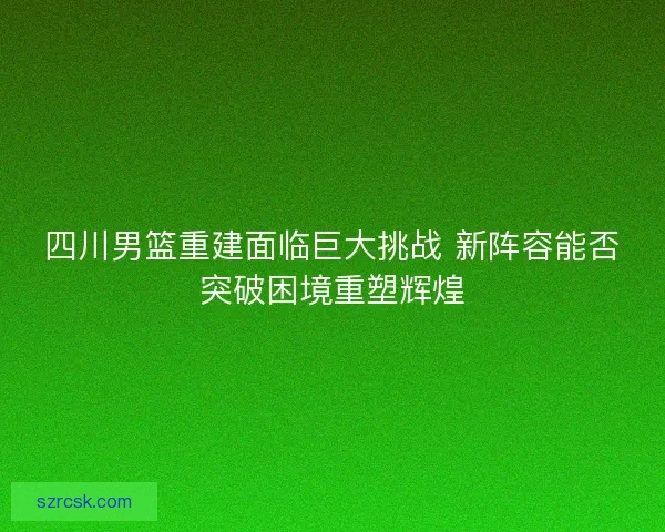 四川男篮重建面临巨大挑战 新阵容能否突破困境重塑辉煌
