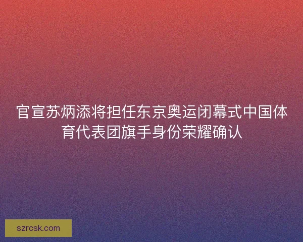 官宣苏炳添将担任东京奥运闭幕式中国体育代表团旗手身份荣耀确认