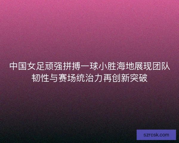 中国女足顽强拼搏一球小胜海地展现团队韧性与赛场统治力再创新突破