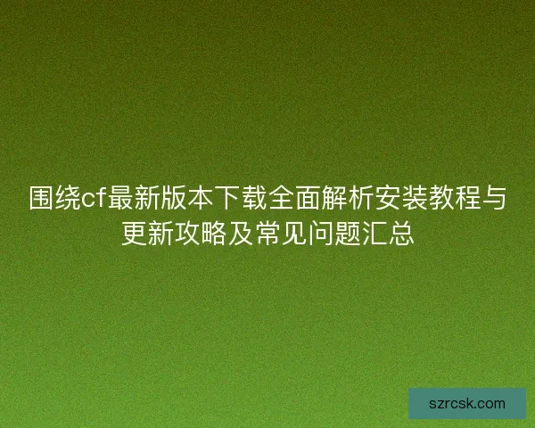 围绕cf最新版本下载全面解析安装教程与更新攻略及常见问题汇总